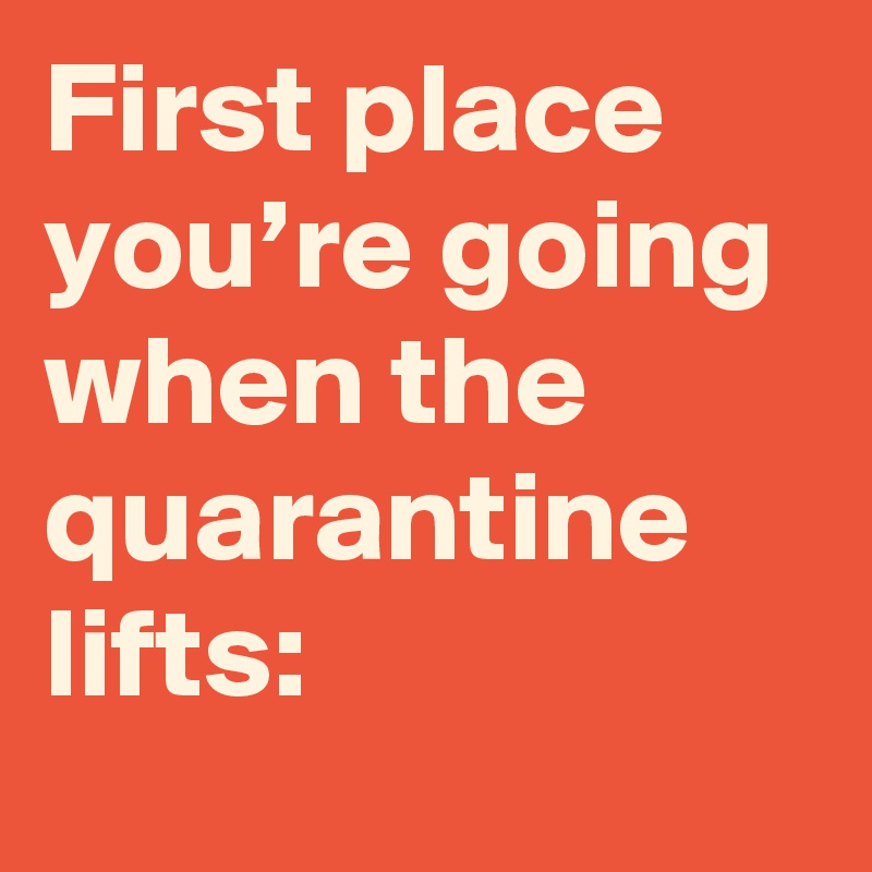 First place you’re going when the quarantine lifts:
