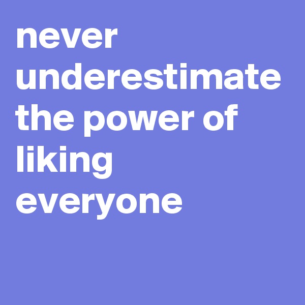 never underestimate the power of liking everyone