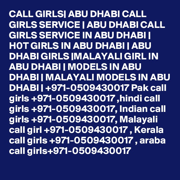 CALL GIRLS| ABU DHABI CALL GIRLS SERVICE | ABU DHABI CALL GIRLS SERVICE IN ABU DHABI | H0T GIRLS IN ABU DHABI | ABU DHABI GIRLS |MALAYALI GIRL IN ABU DHABI | M0DELS IN ABU DHABI | MALAYALI M0DELS IN ABU DHABI | +971-0509430017 Pak call girls +971-0509430017 ,hindi call girls +971-0509430017, Indian call girls +971-0509430017, Malayali call girl +971-0509430017 , Kerala call girls +971-0509430017 , araba call girls+971-0509430017