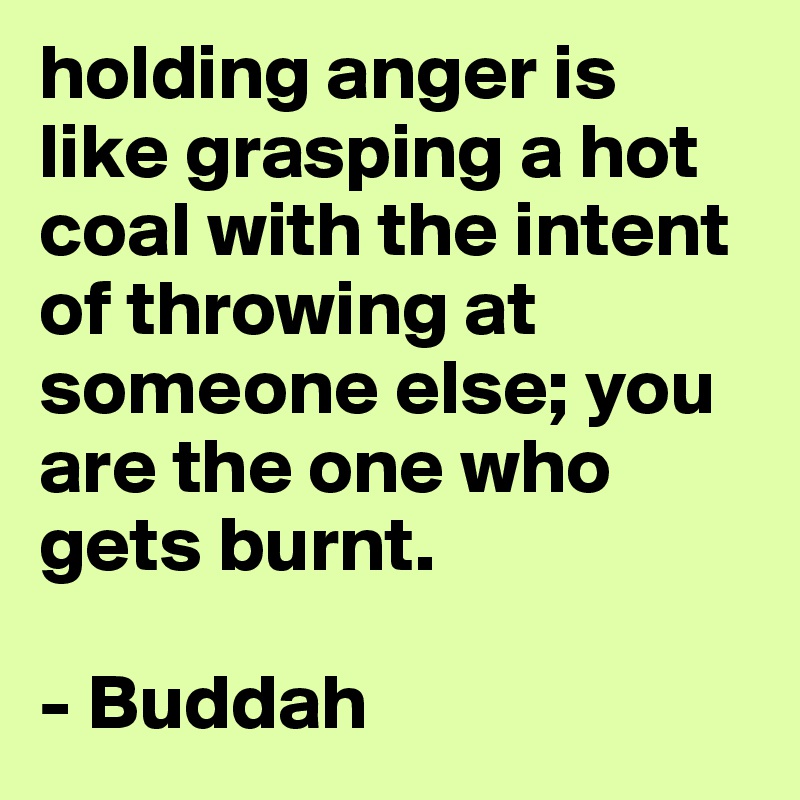 holding anger is like grasping a hot coal with the intent of throwing at someone else; you are the one who gets burnt. 

- Buddah