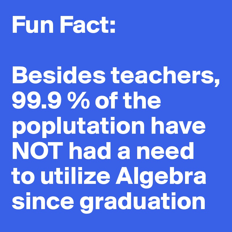 Fun Fact: 

Besides teachers, 99.9 % of the poplutation have NOT had a need to utilize Algebra since graduation