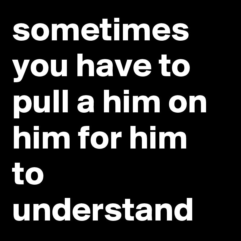 sometimes you have to pull a him on him for him to understand
