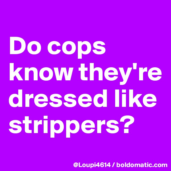 
Do cops know they're dressed like strippers?