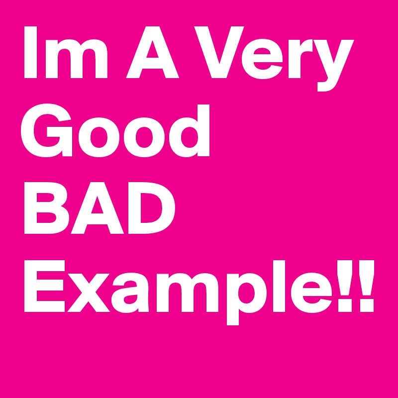 Im A Very Good BAD Example!! 