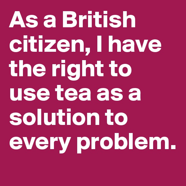 As a British citizen, I have the right to use tea as a solution to every problem.