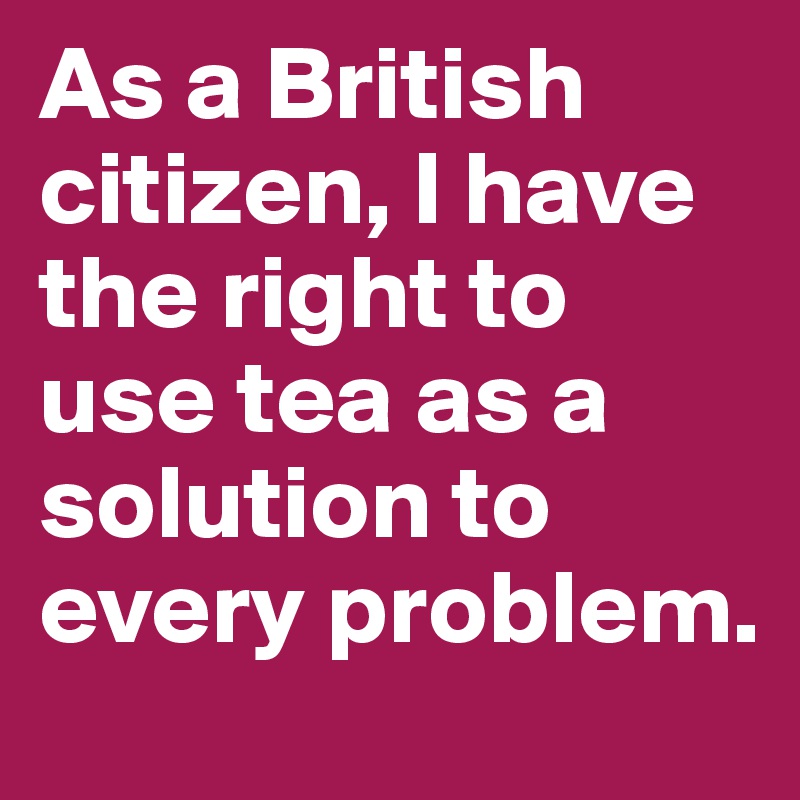 As a British citizen, I have the right to use tea as a solution to every problem.