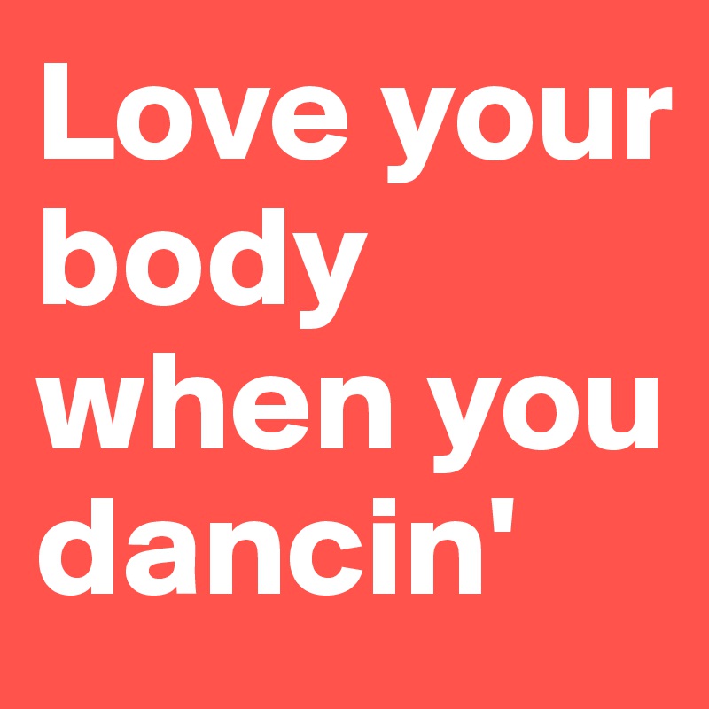 Love your body when you dancin'