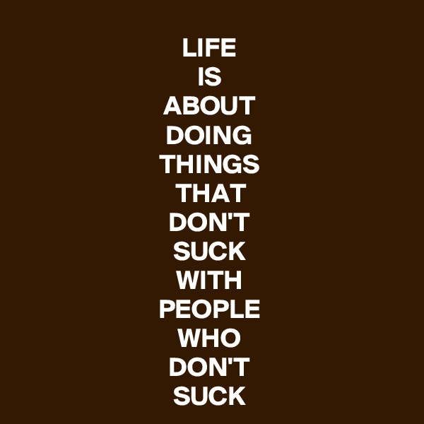 LIFE
IS
ABOUT
DOING
THINGS
THAT
DON'T
SUCK
WITH
PEOPLE
WHO
DON'T
SUCK