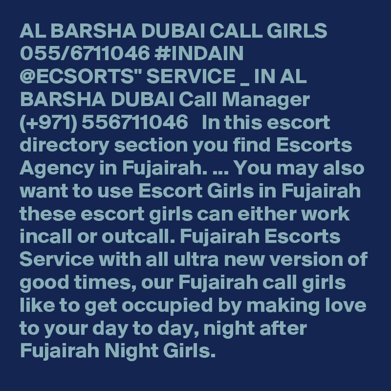 AL BARSHA DUBAI CALL GIRLS 055/6711046 #INDAIN @ECSORTS" SERVICE _ IN AL BARSHA DUBAI Call Manager (+971) 556711046   In this escort directory section you find Escorts Agency in Fujairah. ... You may also want to use Escort Girls in Fujairah these escort girls can either work incall or outcall. Fujairah Escorts Service with all ultra new version of good times, our Fujairah call girls like to get occupied by making love to your day to day, night after Fujairah Night Girls.