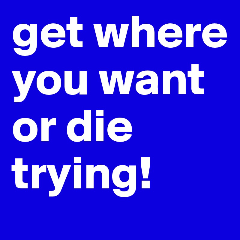 get where you want or die trying!