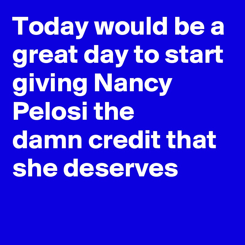 Today would be a great day to start giving Nancy Pelosi the 
damn credit that she deserves
