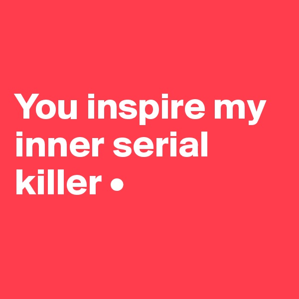 

You inspire my inner serial killer •

