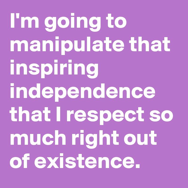 I'm going to manipulate that inspiring independence that I respect so much right out of existence.