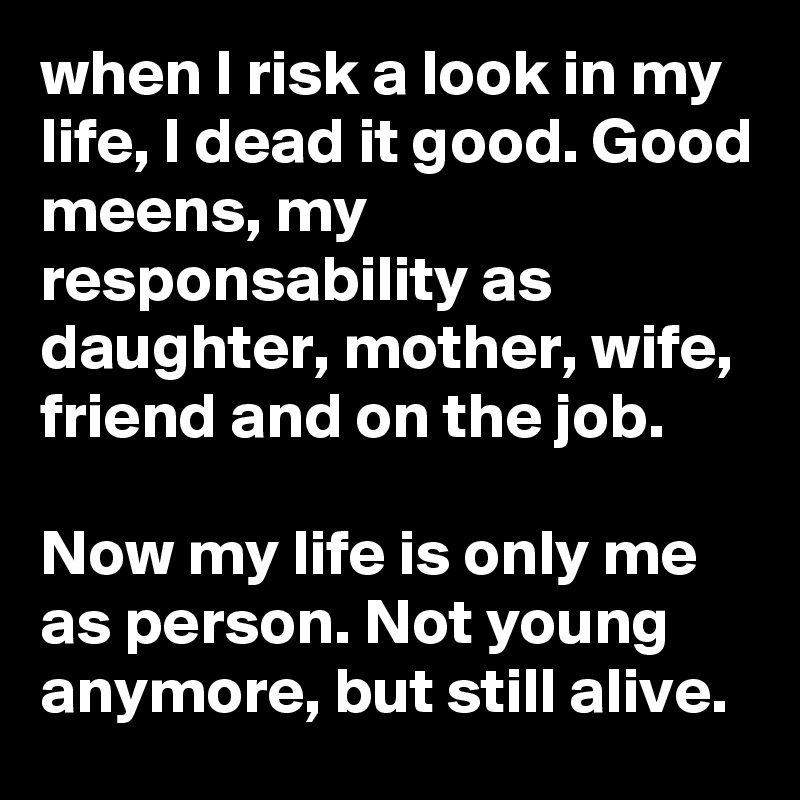when I risk a look in my life, I dead it good. Good meens, my responsability as daughter, mother, wife, friend and on the job. 

Now my life is only me as person. Not young anymore, but still alive. 