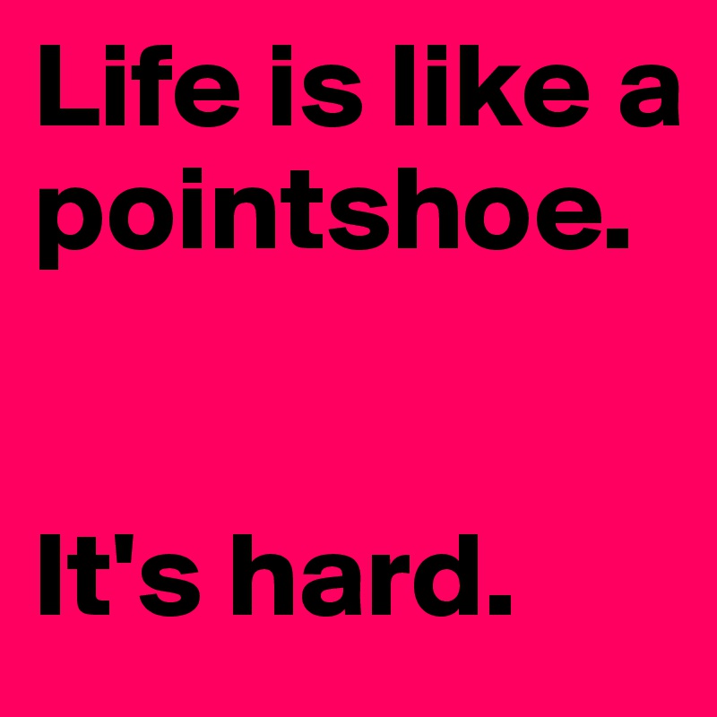 Life is like a pointshoe. 


It's hard. 