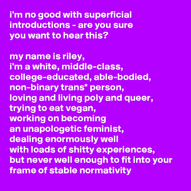 i'm no good with superficial introductions - are you sure 
you want to hear this?

my name is riley, 
i'm a white, middle-class, college-educated, able-bodied, non-binary trans* person, 
loving and living poly and queer, trying to eat vegan, 
working on becoming 
an unapologetic feminist, 
dealing enormously well 
with loads of shitty experiences, 
but never well enough to fit into your frame of stable normativity