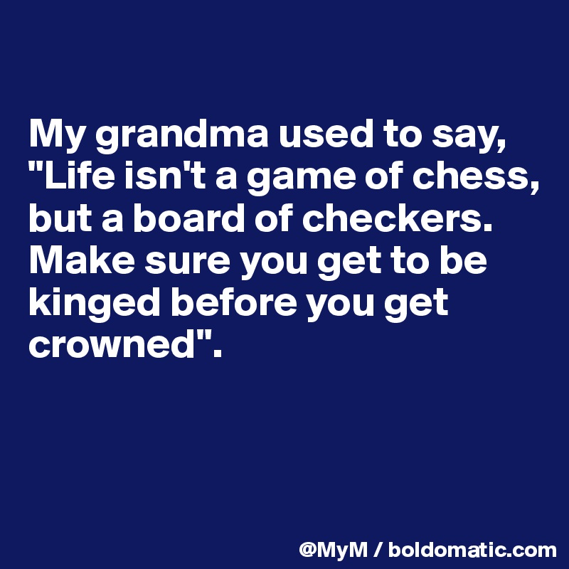 

My grandma used to say, "Life isn't a game of chess, but a board of checkers.  Make sure you get to be kinged before you get crowned".



