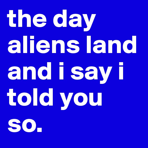 the day aliens land and i say i told you so. 
