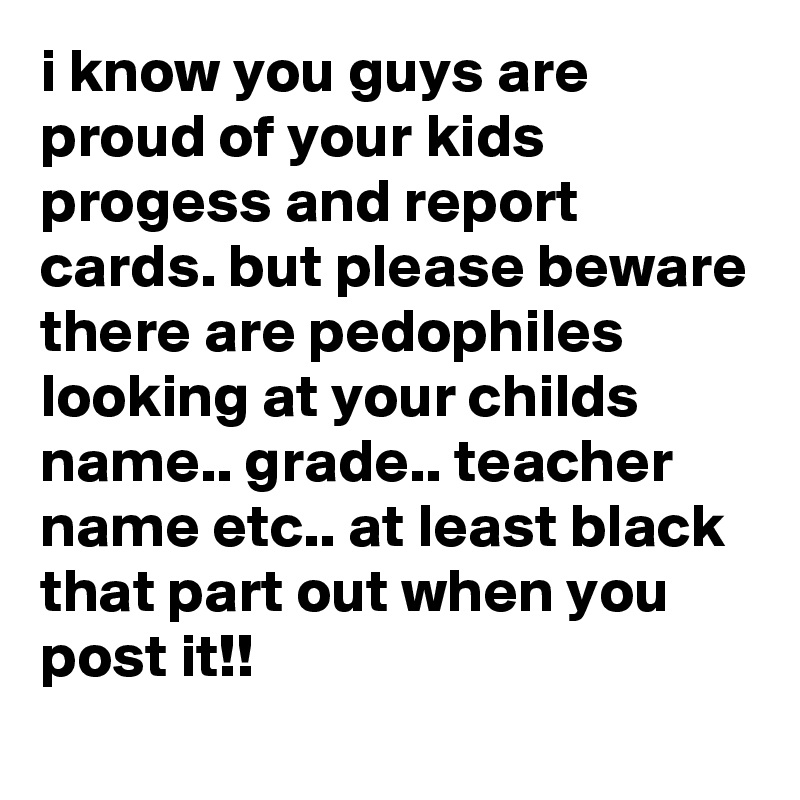 i know you guys are proud of your kids progess and report cards. but please beware there are pedophiles looking at your childs name.. grade.. teacher name etc.. at least black that part out when you post it!! 