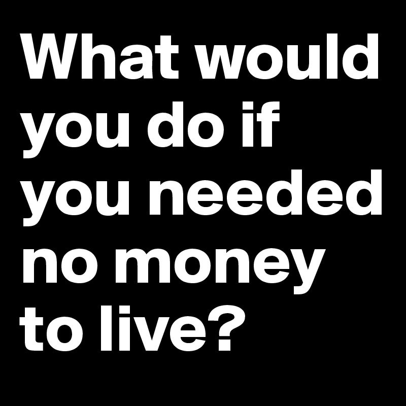 What would you do if you needed no money to live?