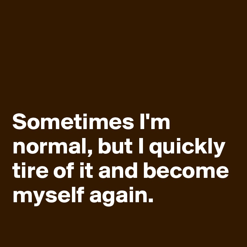 



Sometimes I'm normal, but I quickly tire of it and become myself again.
