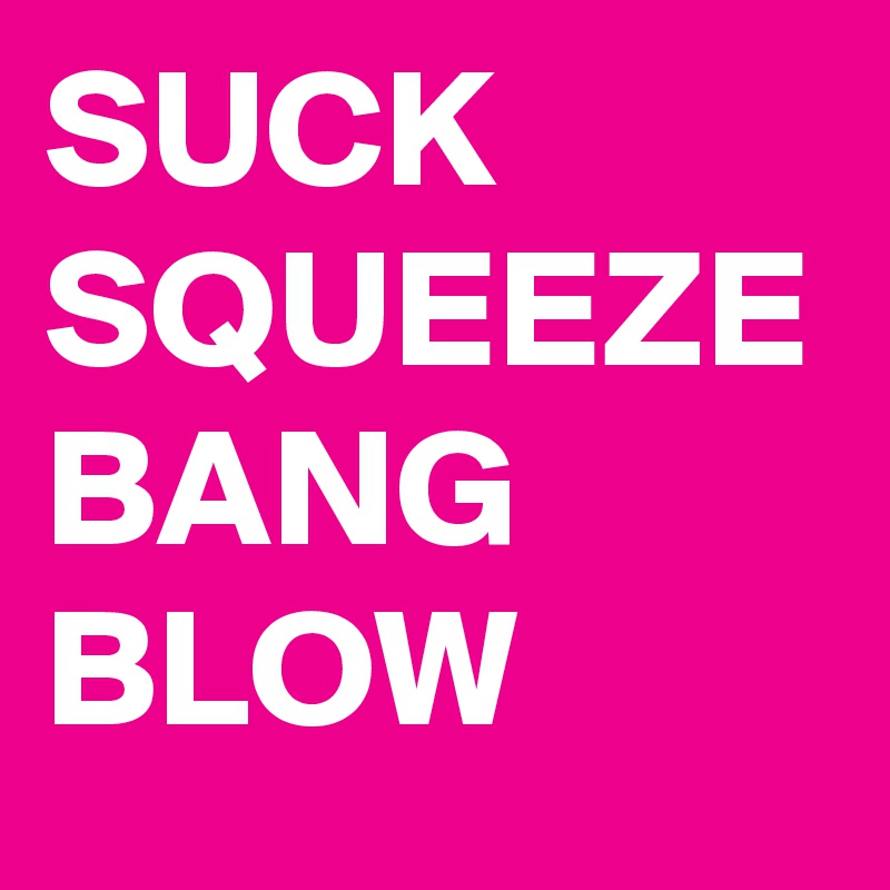 SUCK
SQUEEZE
BANG
BLOW