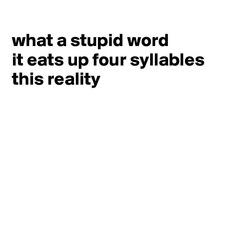 
what a stupid word
it eats up four syllables
this reality






