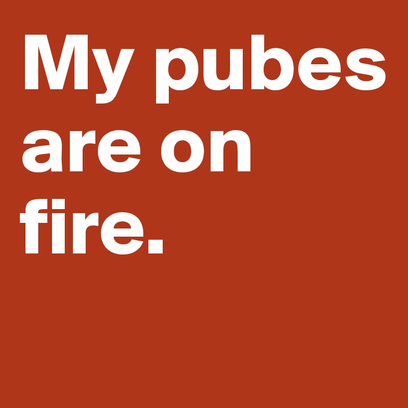 My pubes are on fire.
