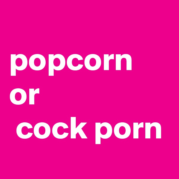 
popcorn
or
 cock porn