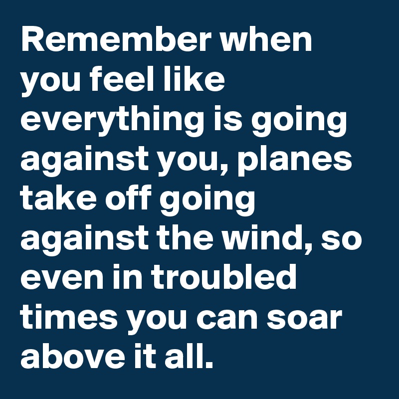 Remember when you feel like everything is going against you, planes take off going against the wind, so even in troubled times you can soar above it all.