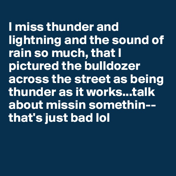 
I miss thunder and lightning and the sound of rain so much, that I pictured the bulldozer across the street as being thunder as it works...talk about missin somethin--that's just bad lol 


