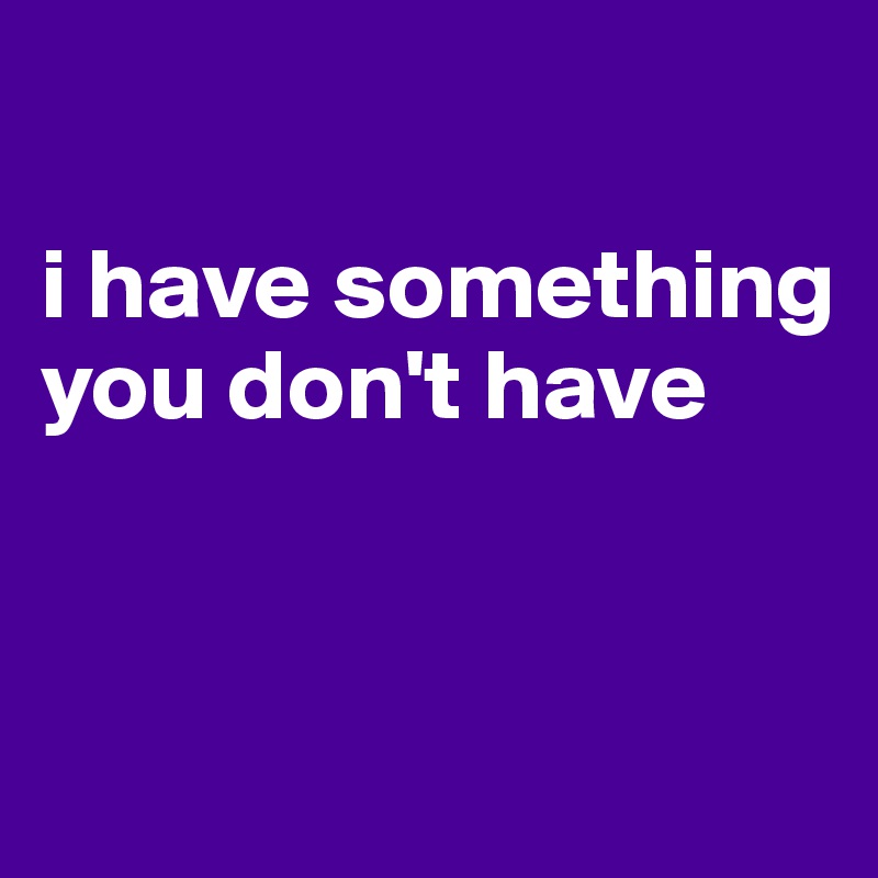 

i have something you don't have


