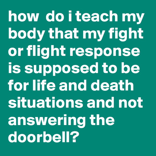 how  do i teach my body that my fight or flight response is supposed to be  for life and death situations and not answering the doorbell?