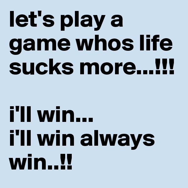 let's play a game whos life  sucks more...!!!

i'll win...
i'll win always win..!!