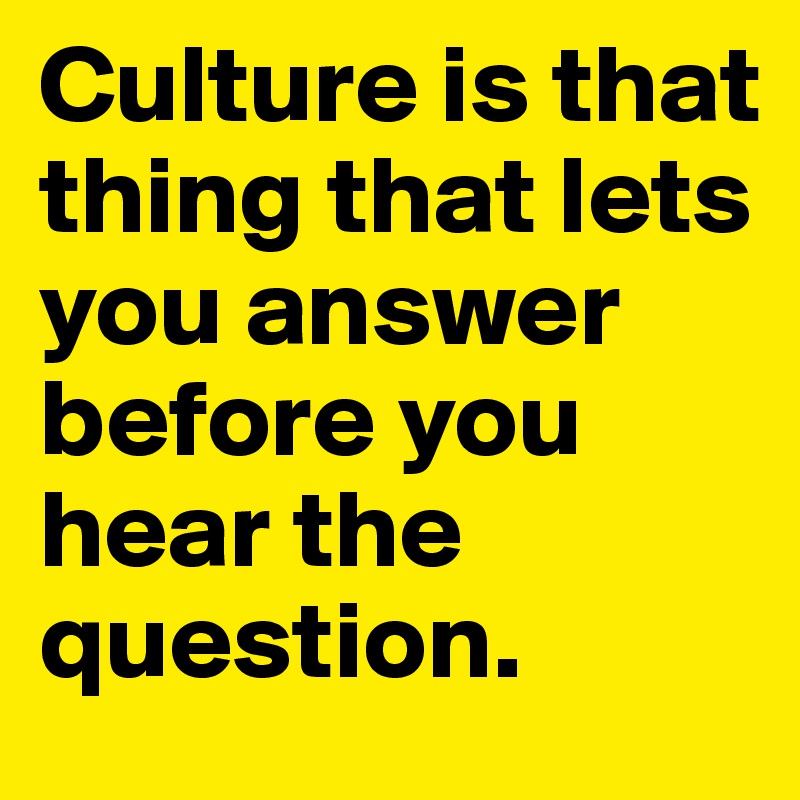 Culture is that thing that lets you answer before you hear the question.