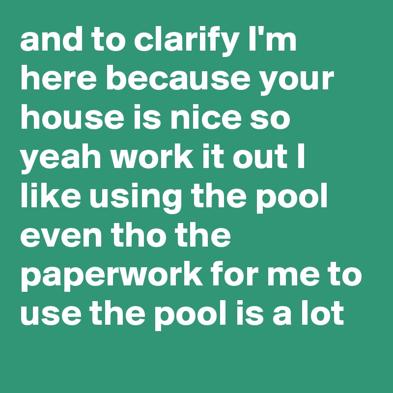 and to clarify I'm here because your house is nice so yeah work it out I like using the pool even tho the paperwork for me to use the pool is a lot
