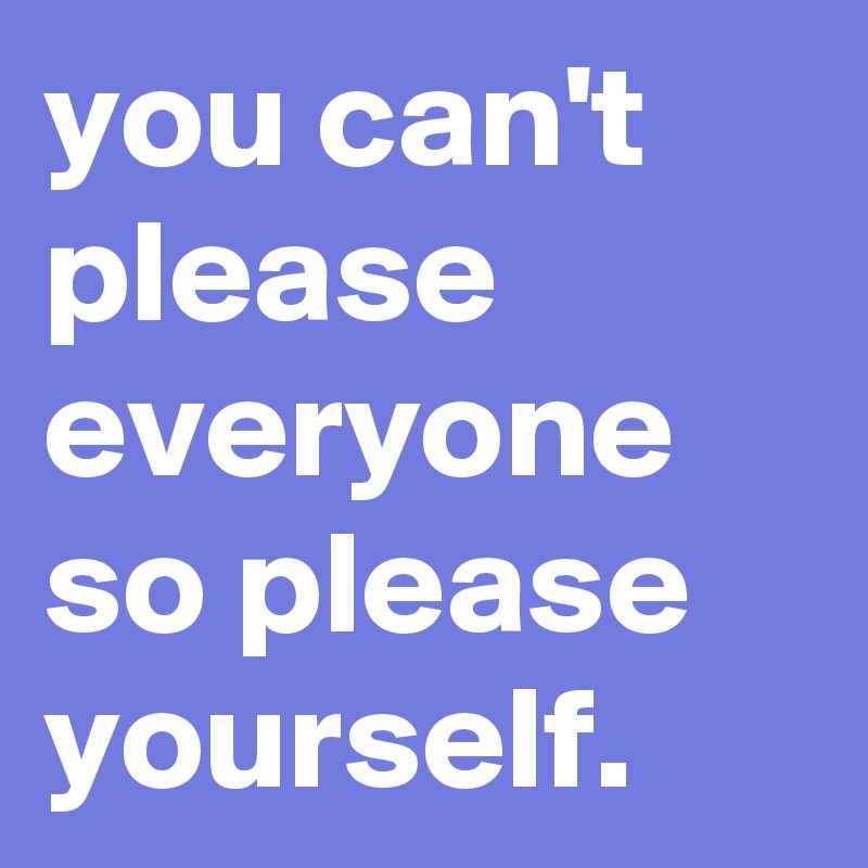 you can't please everyone so please yourself.