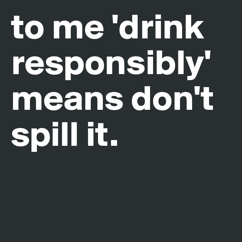to me 'drink responsibly' means don't spill it.

