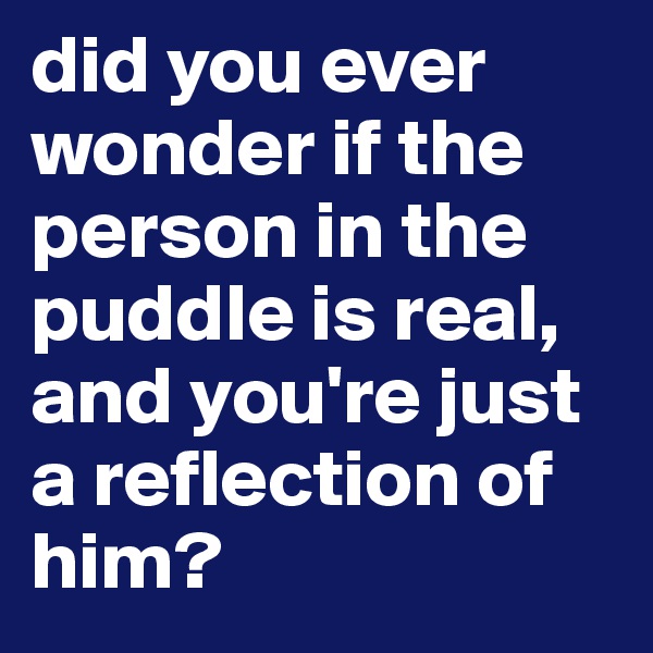 did you ever wonder if the person in the puddle is real, and you're just a reflection of him?