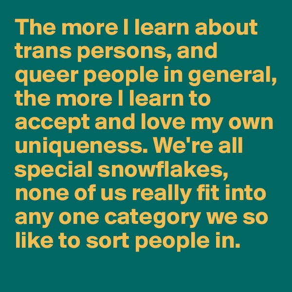 The more I learn about trans persons, and queer people in general, the more I learn to accept and love my own uniqueness. We're all special snowflakes, none of us really fit into any one category we so like to sort people in.