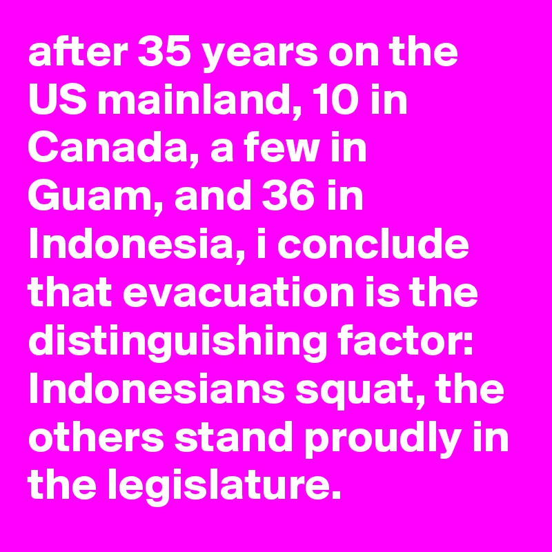 after 35 years on the US mainland, 10 in Canada, a few in Guam, and 36 in Indonesia, i conclude that evacuation is the distinguishing factor: Indonesians squat, the others stand proudly in the legislature.