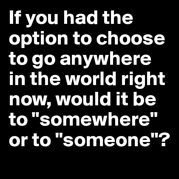 If you had the option to choose to go anywhere in the world right now, would it be to "somewhere" or to "someone"?