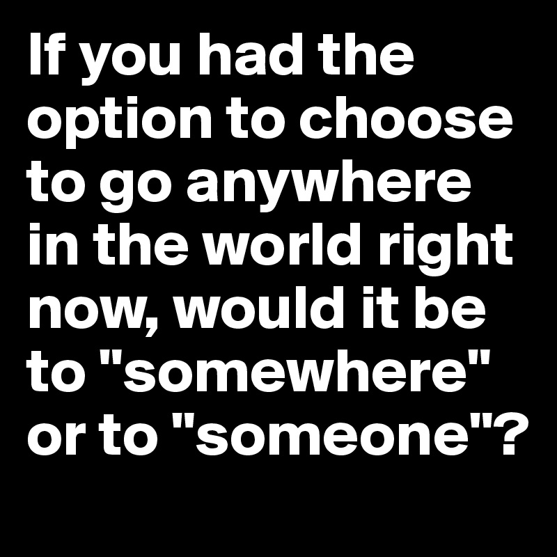 If you had the option to choose to go anywhere in the world right now, would it be to "somewhere" or to "someone"?
