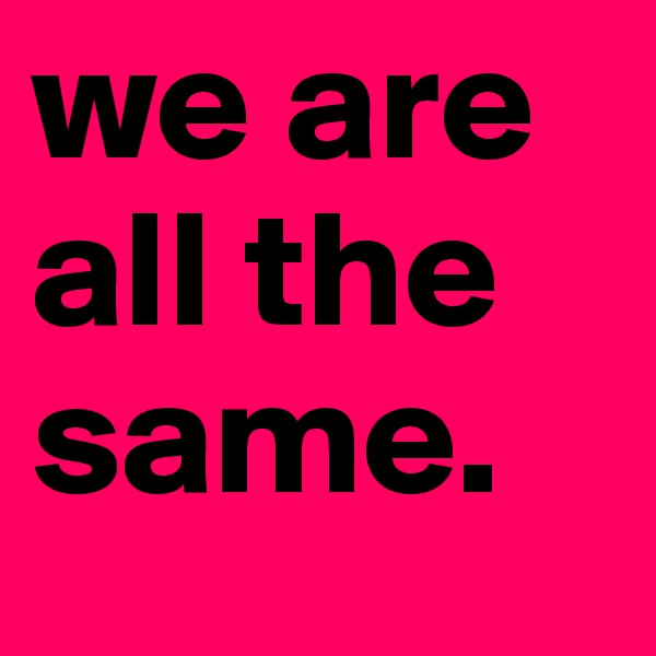 we are all the same. 