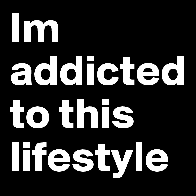 Im addicted 
to this lifestyle     