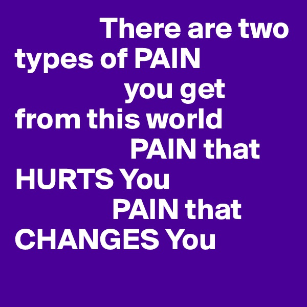               There are two types of PAIN 
                  you get from this world 
                   PAIN that HURTS You         
                PAIN that CHANGES You 
         