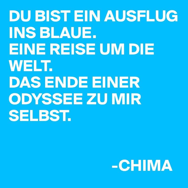 DU BIST EIN AUSFLUG INS BLAUE.
EINE REISE UM DIE WELT.
DAS ENDE EINER ODYSSEE ZU MIR SELBST.


                               -CHIMA