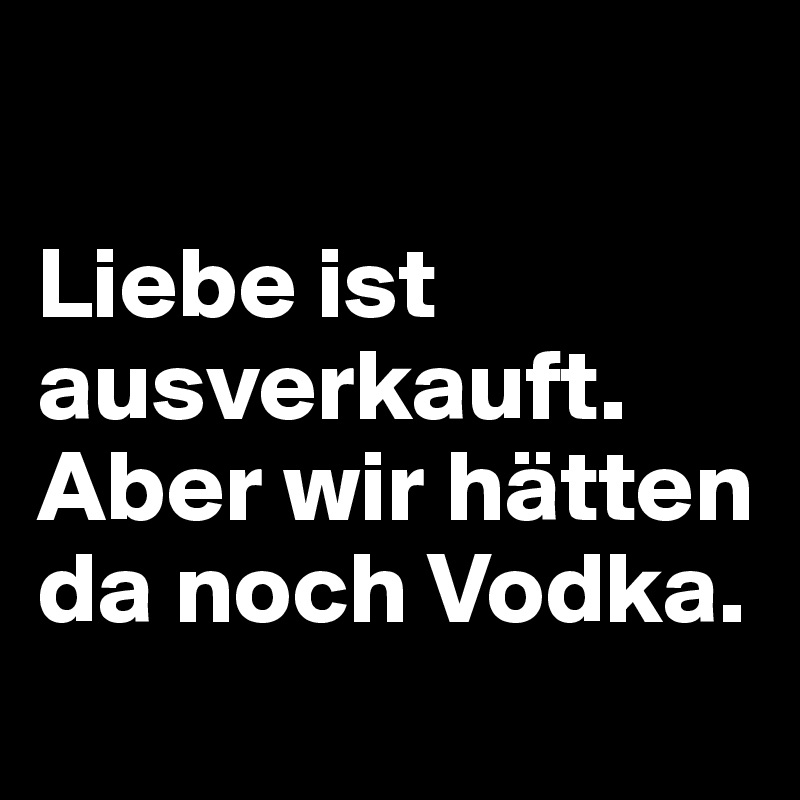 

Liebe ist ausverkauft. 
Aber wir hätten da noch Vodka.
