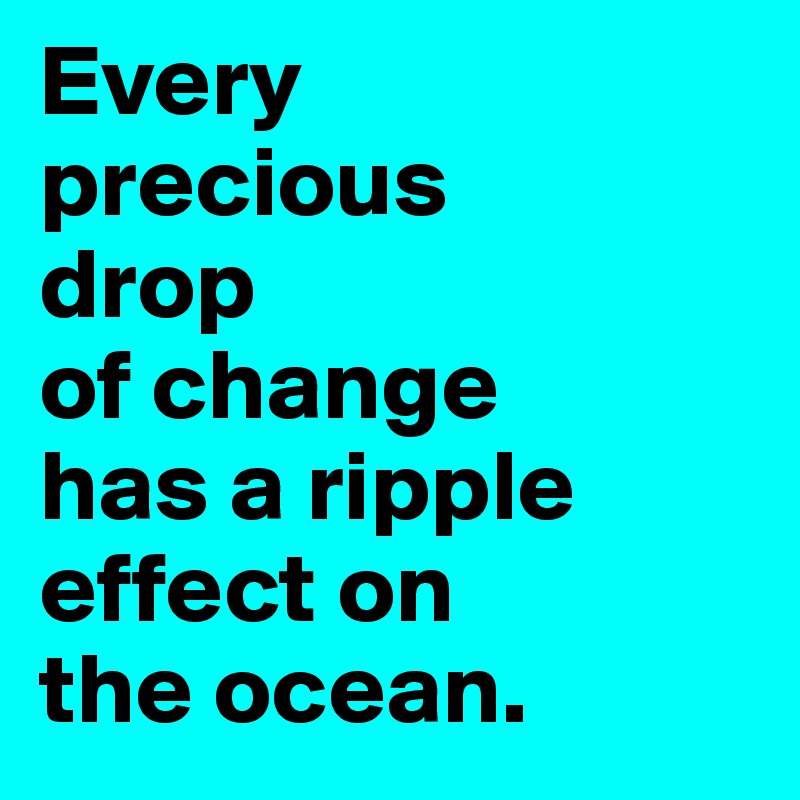 Every 
precious 
drop 
of change 
has a ripple effect on 
the ocean.