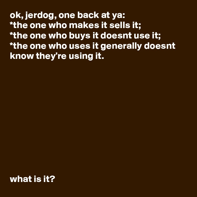 ok, jerdog, one back at ya:
*the one who makes it sells it;
*the one who buys it doesnt use it;
*the one who uses it generally doesnt know they're using it.











what is it?        